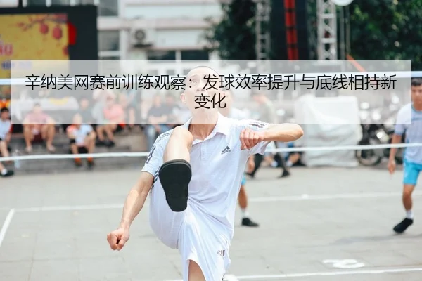辛纳美网赛前训练观察：发球效率提升与底线相持新变化
